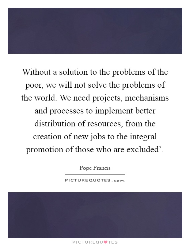 Without a solution to the problems of the poor, we will not solve the problems of the world. We need projects, mechanisms and processes to implement better distribution of resources, from the creation of new jobs to the integral promotion of those who are excluded' Picture Quote #1