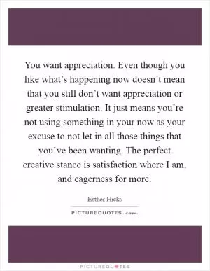 You want appreciation. Even though you like what’s happening now doesn’t mean that you still don’t want appreciation or greater stimulation. It just means you’re not using something in your now as your excuse to not let in all those things that you’ve been wanting. The perfect creative stance is satisfaction where I am, and eagerness for more Picture Quote #1