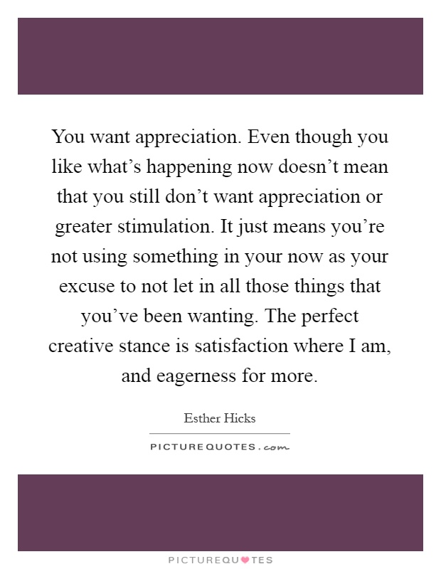 You want appreciation. Even though you like what's happening now doesn't mean that you still don't want appreciation or greater stimulation. It just means you're not using something in your now as your excuse to not let in all those things that you've been wanting. The perfect creative stance is satisfaction where I am, and eagerness for more Picture Quote #1