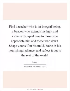 Find a teacher who is an integral being, a beacon who extends his light and virtue with equal ease to those who appreciate him and those who don’t. Shape yourself in his mold, bathe in his nourishing radiance, and reflect it out to the rest of the world Picture Quote #1