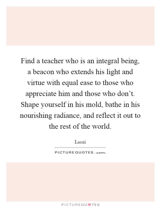 Find a teacher who is an integral being, a beacon who extends his light and virtue with equal ease to those who appreciate him and those who don't. Shape yourself in his mold, bathe in his nourishing radiance, and reflect it out to the rest of the world Picture Quote #1