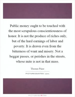 Public money ought to be touched with the most scrupulous conscientiousness of honor. It is not the produce of riches only, but of the hard earnings of labor and poverty. It is drawn even from the bitterness of want and misery. Not a beggar passes, or perishes in the streets, whose mite is not in that mass Picture Quote #1