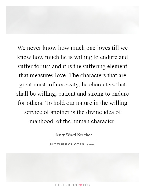 We never know how much one loves till we know how much he is willing to endure and suffer for us; and it is the suffering element that measures love. The characters that are great must, of necessity, be characters that shall be willing, patient and strong to endure for others. To hold our nature in the willing service of another is the divine idea of manhood, of the human character Picture Quote #1