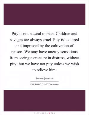 Pity is not natural to man. Children and savages are always cruel. Pity is acquired and improved by the cultivation of reason. We may have uneasy sensations from seeing a creature in distress, without pity; but we have not pity unless we wish to relieve him Picture Quote #1