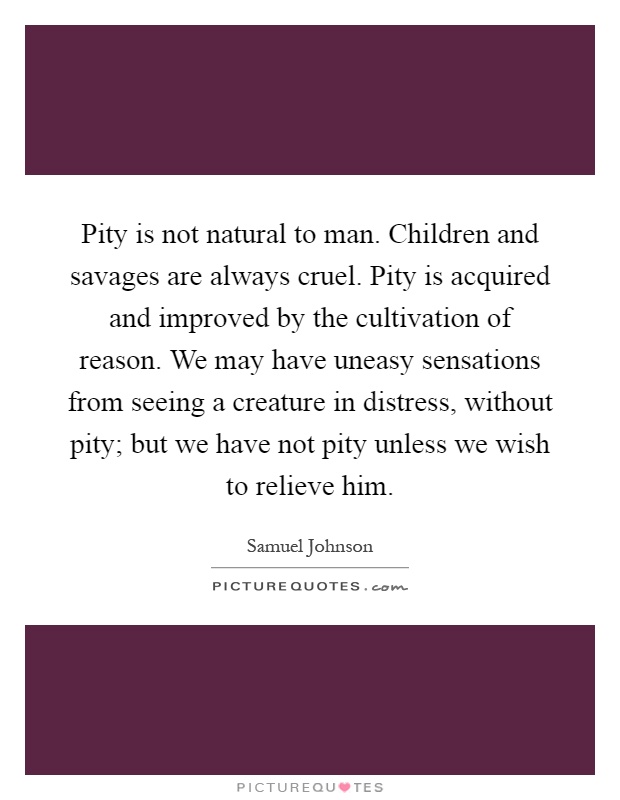 Pity is not natural to man. Children and savages are always cruel. Pity is acquired and improved by the cultivation of reason. We may have uneasy sensations from seeing a creature in distress, without pity; but we have not pity unless we wish to relieve him Picture Quote #1