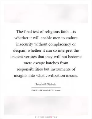 The final test of religious faith... is whether it will enable men to endure insecurity without complacency or despair, whether it can so interpret the ancient verities that they will not become mere escape hatches from responsibilities but instruments of insights into what civilization means Picture Quote #1