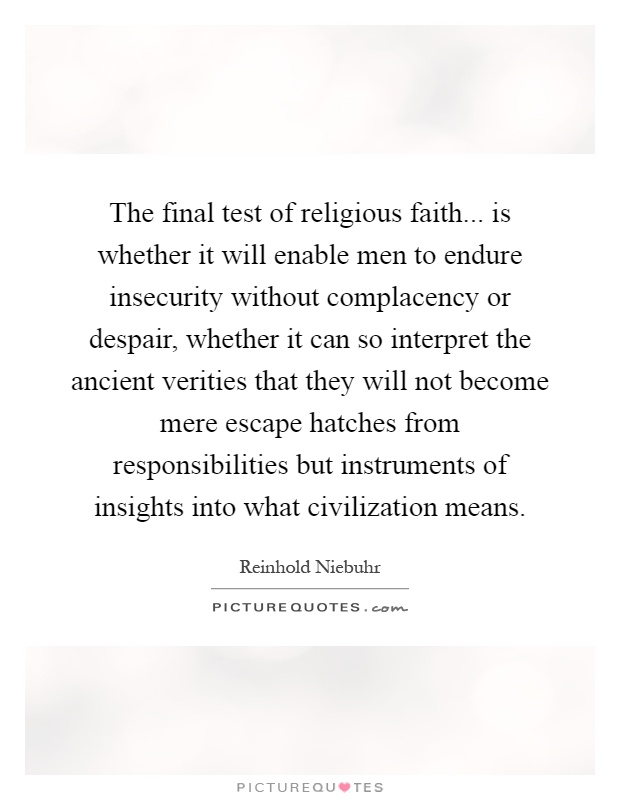 The final test of religious faith... is whether it will enable men to endure insecurity without complacency or despair, whether it can so interpret the ancient verities that they will not become mere escape hatches from responsibilities but instruments of insights into what civilization means Picture Quote #1