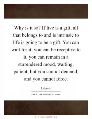 Why is it so? If live is a gift, all that belongs to and is intrinsic to life is going to be a gift. You can wait for it, you can be receptive to it, you can remain in a surrendered mood, waiting, patient, but you cannot demand, and you cannot force Picture Quote #1