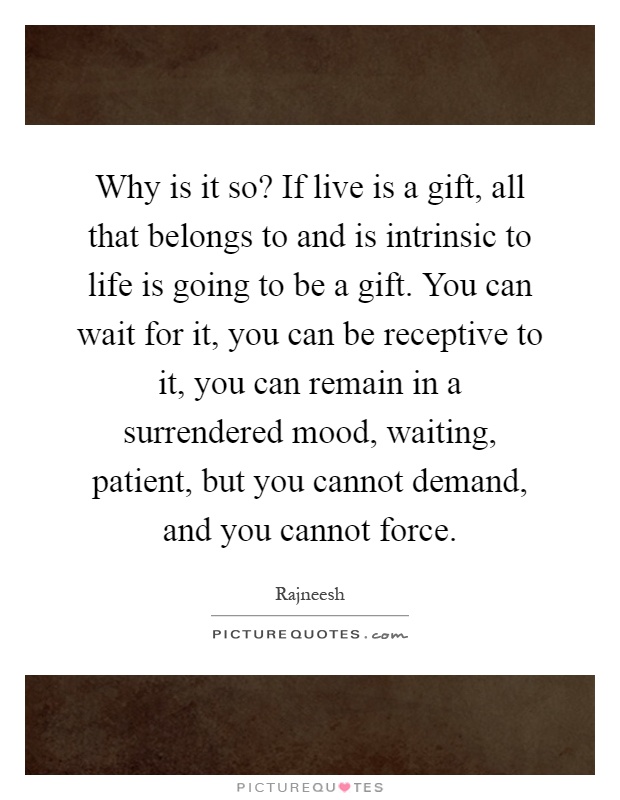 Why is it so? If live is a gift, all that belongs to and is intrinsic to life is going to be a gift. You can wait for it, you can be receptive to it, you can remain in a surrendered mood, waiting, patient, but you cannot demand, and you cannot force Picture Quote #1