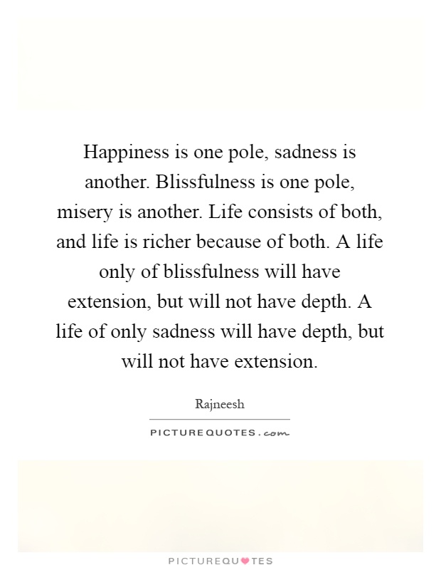 Happiness is one pole, sadness is another. Blissfulness is one pole, misery is another. Life consists of both, and life is richer because of both. A life only of blissfulness will have extension, but will not have depth. A life of only sadness will have depth, but will not have extension Picture Quote #1