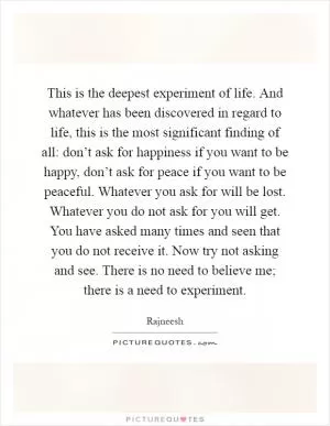This is the deepest experiment of life. And whatever has been discovered in regard to life, this is the most significant finding of all: don’t ask for happiness if you want to be happy, don’t ask for peace if you want to be peaceful. Whatever you ask for will be lost. Whatever you do not ask for you will get. You have asked many times and seen that you do not receive it. Now try not asking and see. There is no need to believe me; there is a need to experiment Picture Quote #1