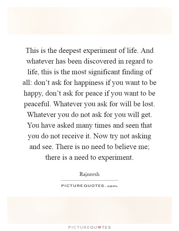 This is the deepest experiment of life. And whatever has been discovered in regard to life, this is the most significant finding of all: don't ask for happiness if you want to be happy, don't ask for peace if you want to be peaceful. Whatever you ask for will be lost. Whatever you do not ask for you will get. You have asked many times and seen that you do not receive it. Now try not asking and see. There is no need to believe me; there is a need to experiment Picture Quote #1