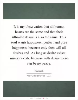 It is my observation that all human hearts are the same and that their ultimate desire is also the same. This soul wants happiness, perfect and pure happiness, because only then will all desires end. As long as desire exists misery exists, because with desire there can be no peace Picture Quote #1