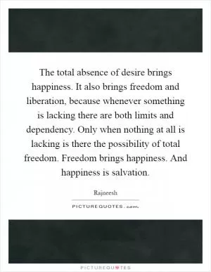 The total absence of desire brings happiness. It also brings freedom and liberation, because whenever something is lacking there are both limits and dependency. Only when nothing at all is lacking is there the possibility of total freedom. Freedom brings happiness. And happiness is salvation Picture Quote #1