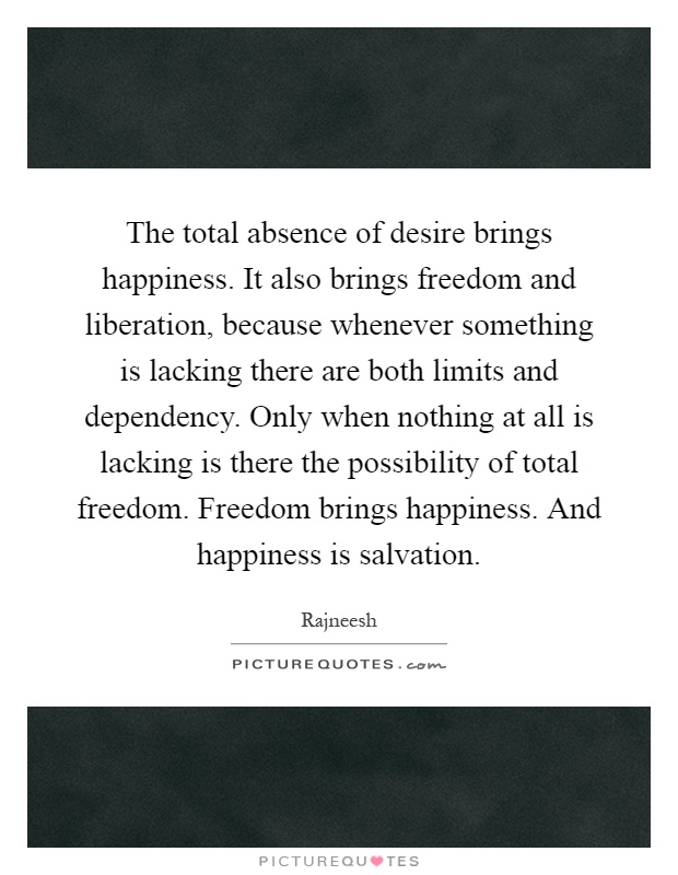 The total absence of desire brings happiness. It also brings freedom and liberation, because whenever something is lacking there are both limits and dependency. Only when nothing at all is lacking is there the possibility of total freedom. Freedom brings happiness. And happiness is salvation Picture Quote #1