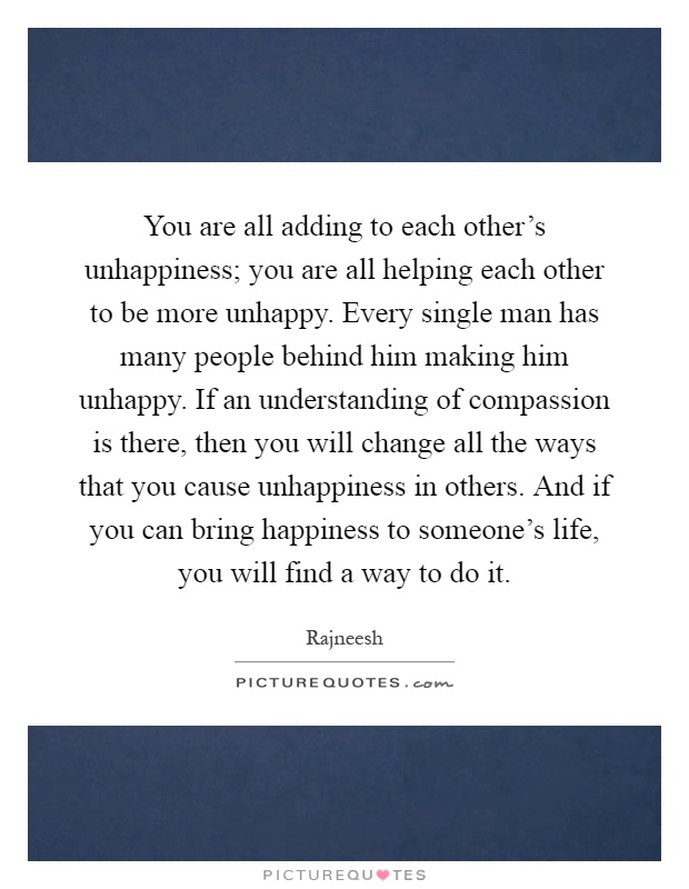 You are all adding to each other's unhappiness; you are all helping each other to be more unhappy. Every single man has many people behind him making him unhappy. If an understanding of compassion is there, then you will change all the ways that you cause unhappiness in others. And if you can bring happiness to someone's life, you will find a way to do it Picture Quote #1