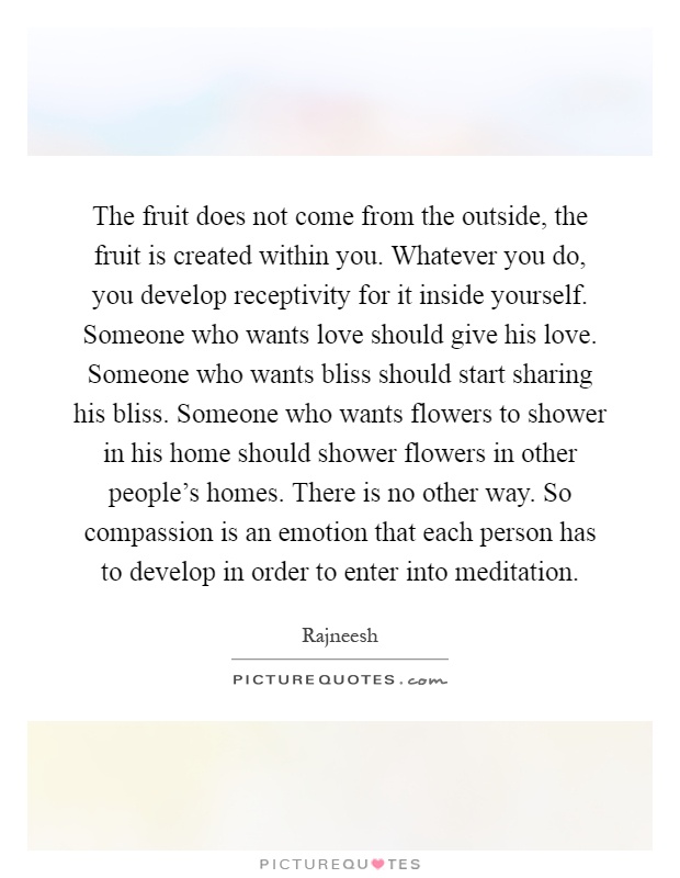 The fruit does not come from the outside, the fruit is created within you. Whatever you do, you develop receptivity for it inside yourself. Someone who wants love should give his love. Someone who wants bliss should start sharing his bliss. Someone who wants flowers to shower in his home should shower flowers in other people's homes. There is no other way. So compassion is an emotion that each person has to develop in order to enter into meditation Picture Quote #1