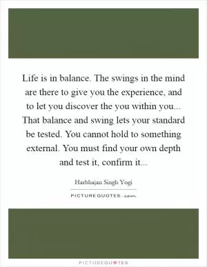 Life is in balance. The swings in the mind are there to give you the experience, and to let you discover the you within you... That balance and swing lets your standard be tested. You cannot hold to something external. You must find your own depth and test it, confirm it Picture Quote #1