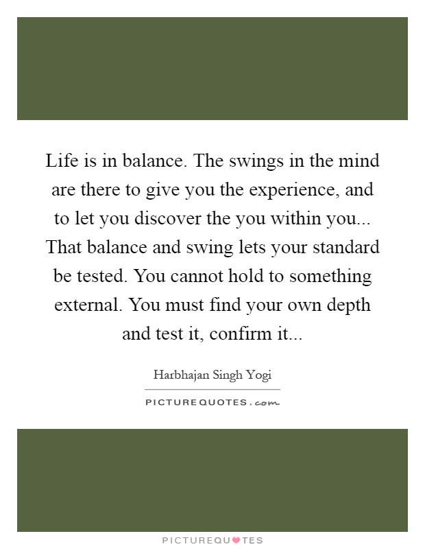 Life is in balance. The swings in the mind are there to give you the experience, and to let you discover the you within you... That balance and swing lets your standard be tested. You cannot hold to something external. You must find your own depth and test it, confirm it Picture Quote #1