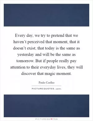 Every day, we try to pretend that we haven’t perceived that moment, that it doesn’t exist; that today is the same as yesterday and will be the same as tomorrow. But if people really pay attention to their everyday lives, they will discover that magic moment Picture Quote #1