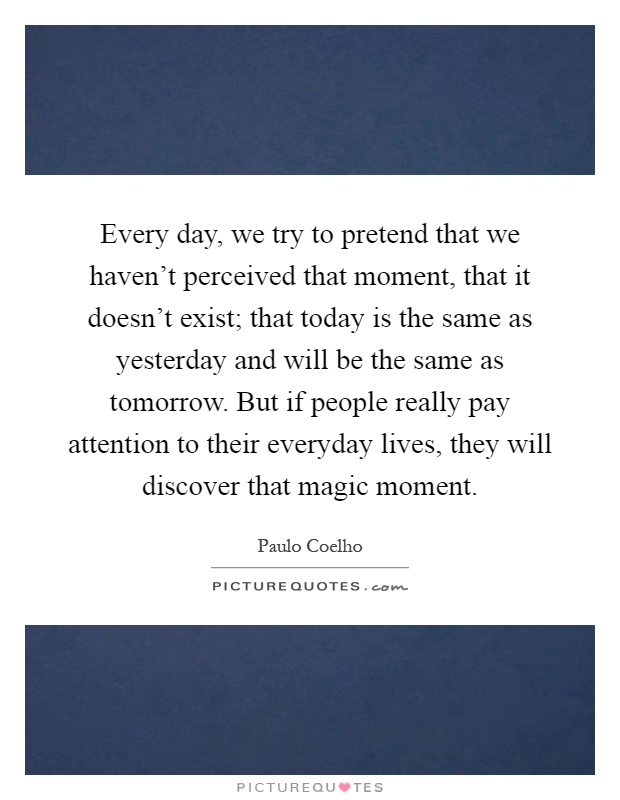 Every day, we try to pretend that we haven't perceived that moment, that it doesn't exist; that today is the same as yesterday and will be the same as tomorrow. But if people really pay attention to their everyday lives, they will discover that magic moment Picture Quote #1