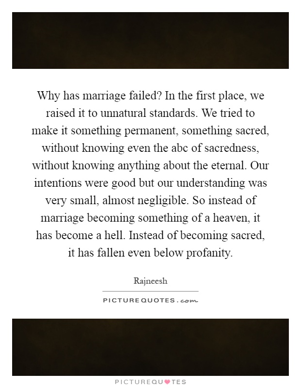 Why has marriage failed? In the first place, we raised it to unnatural standards. We tried to make it something permanent, something sacred, without knowing even the abc of sacredness, without knowing anything about the eternal. Our intentions were good but our understanding was very small, almost negligible. So instead of marriage becoming something of a heaven, it has become a hell. Instead of becoming sacred, it has fallen even below profanity Picture Quote #1