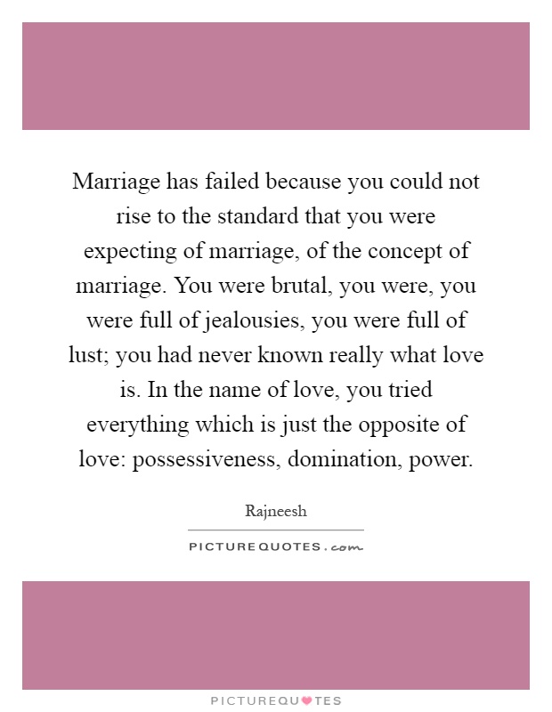 Marriage has failed because you could not rise to the standard that you were expecting of marriage, of the concept of marriage. You were brutal, you were, you were full of jealousies, you were full of lust; you had never known really what love is. In the name of love, you tried everything which is just the opposite of love: possessiveness, domination, power Picture Quote #1