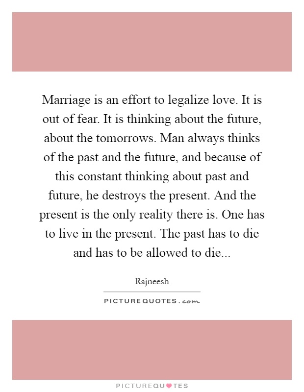 Marriage is an effort to legalize love. It is out of fear. It is thinking about the future, about the tomorrows. Man always thinks of the past and the future, and because of this constant thinking about past and future, he destroys the present. And the present is the only reality there is. One has to live in the present. The past has to die and has to be allowed to die Picture Quote #1