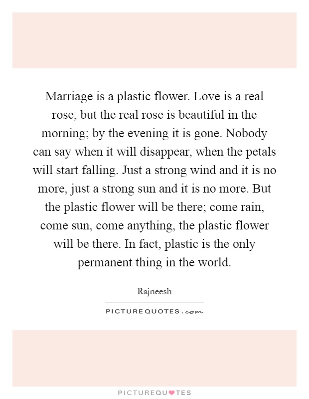 Marriage is a plastic flower. Love is a real rose, but the real rose is beautiful in the morning; by the evening it is gone. Nobody can say when it will disappear, when the petals will start falling. Just a strong wind and it is no more, just a strong sun and it is no more. But the plastic flower will be there; come rain, come sun, come anything, the plastic flower will be there. In fact, plastic is the only permanent thing in the world Picture Quote #1