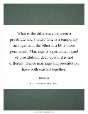 What is the difference between a prostitute and a wife? One is a temporary arrangement, the other is a little more permanent. Marriage is a permanent kind of prostitution; deep down, it is not different. Hence marriage and prostitution have both existed together Picture Quote #1