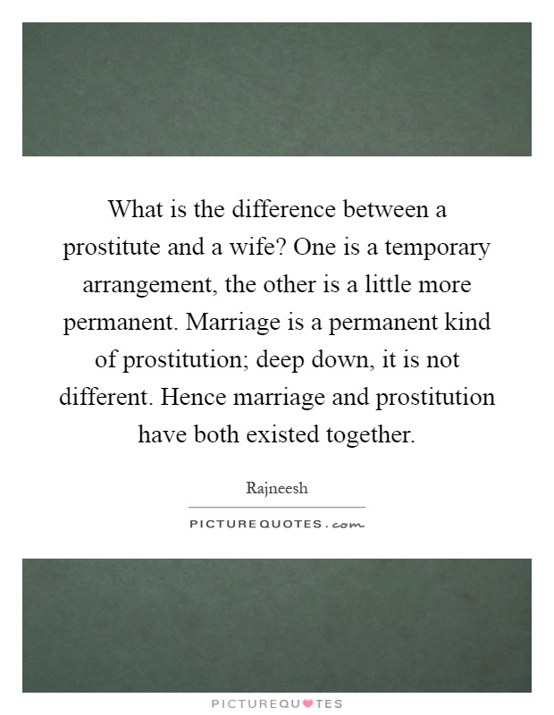 What is the difference between a prostitute and a wife? One is a temporary arrangement, the other is a little more permanent. Marriage is a permanent kind of prostitution; deep down, it is not different. Hence marriage and prostitution have both existed together Picture Quote #1