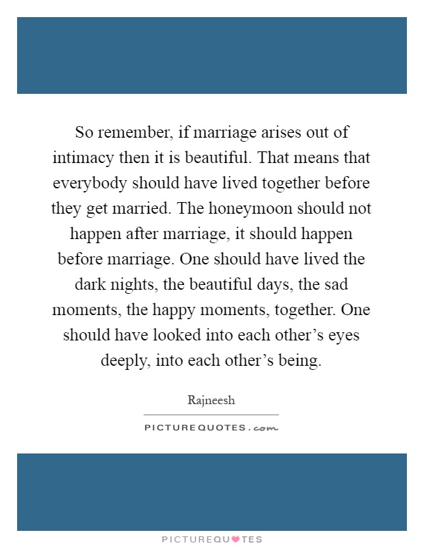 So remember, if marriage arises out of intimacy then it is beautiful. That means that everybody should have lived together before they get married. The honeymoon should not happen after marriage, it should happen before marriage. One should have lived the dark nights, the beautiful days, the sad moments, the happy moments, together. One should have looked into each other's eyes deeply, into each other's being Picture Quote #1