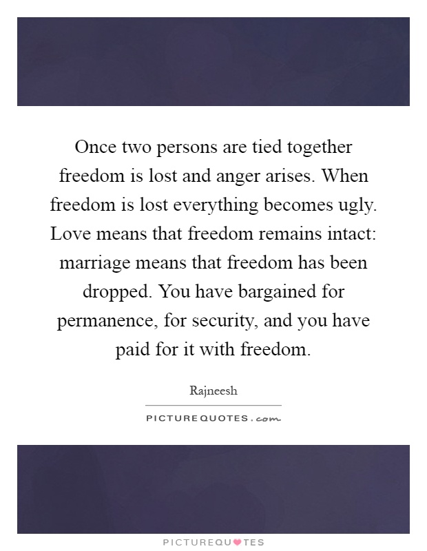 Once two persons are tied together freedom is lost and anger arises. When freedom is lost everything becomes ugly. Love means that freedom remains intact: marriage means that freedom has been dropped. You have bargained for permanence, for security, and you have paid for it with freedom Picture Quote #1