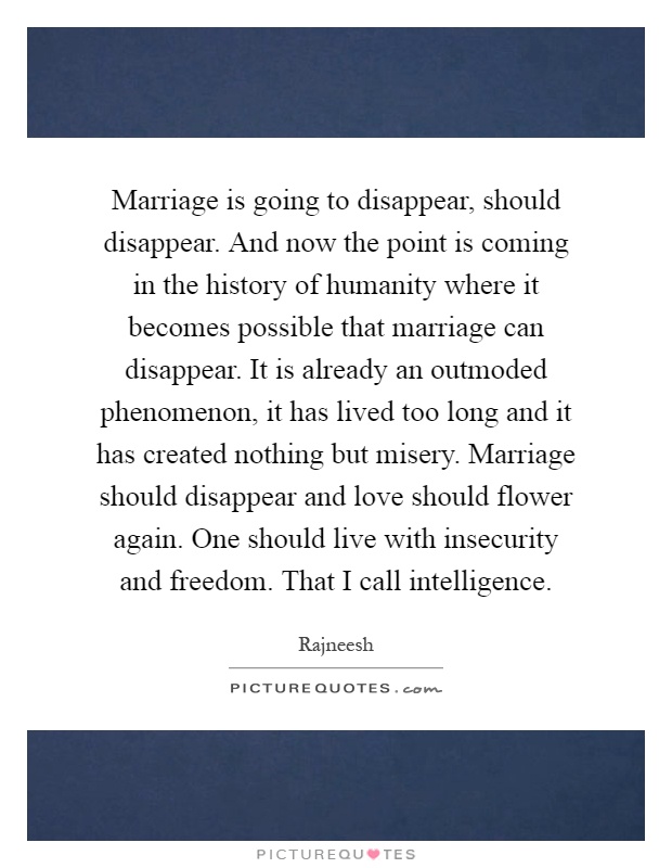 Marriage is going to disappear, should disappear. And now the point is coming in the history of humanity where it becomes possible that marriage can disappear. It is already an outmoded phenomenon, it has lived too long and it has created nothing but misery. Marriage should disappear and love should flower again. One should live with insecurity and freedom. That I call intelligence Picture Quote #1
