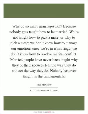 Why do so many marriages fail? Because nobody gets taught how to be married. We’re not taught how to pick a mate, or why to pick a mate; we don’t know how to manage our emotions once we’re in a marriage; we don’t know how to resolve marital conflict. Married people have never been taught why they or their spouses feel the way they do and act the way they do. Nobody has ever taught us the fundamentals Picture Quote #1