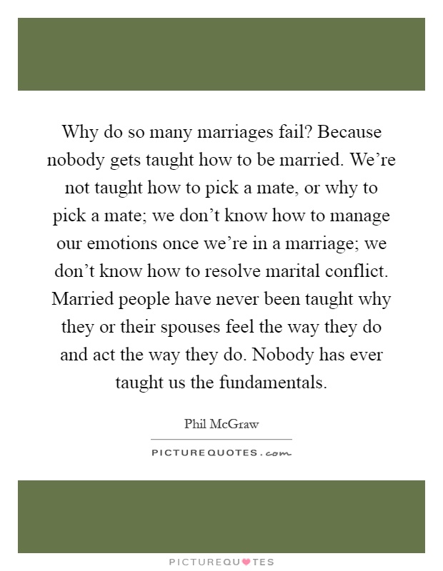 Why do so many marriages fail? Because nobody gets taught how to be married. We're not taught how to pick a mate, or why to pick a mate; we don't know how to manage our emotions once we're in a marriage; we don't know how to resolve marital conflict. Married people have never been taught why they or their spouses feel the way they do and act the way they do. Nobody has ever taught us the fundamentals Picture Quote #1
