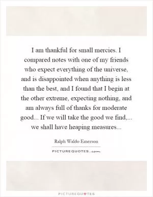 I am thankful for small mercies. I compared notes with one of my friends who expect everything of the universe, and is disappointed when anything is less than the best, and I found that I begin at the other extreme, expecting nothing, and am always full of thanks for moderate good... If we will take the good we find,... we shall have heaping measures Picture Quote #1