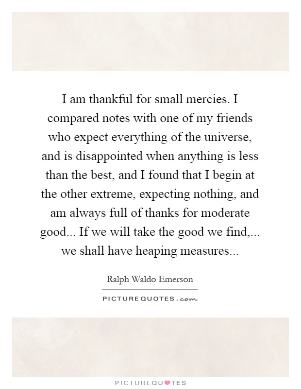 I am thankful for small mercies. I compared notes with one of my friends who expect everything of the universe, and is disappointed when anything is less than the best, and I found that I begin at the other extreme, expecting nothing, and am always full of thanks for moderate good... If we will take the good we find,... we shall have heaping measures Picture Quote #1