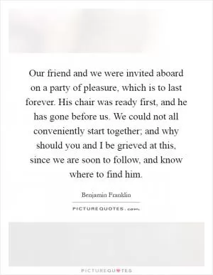 Our friend and we were invited aboard on a party of pleasure, which is to last forever. His chair was ready first, and he has gone before us. We could not all conveniently start together; and why should you and I be grieved at this, since we are soon to follow, and know where to find him Picture Quote #1