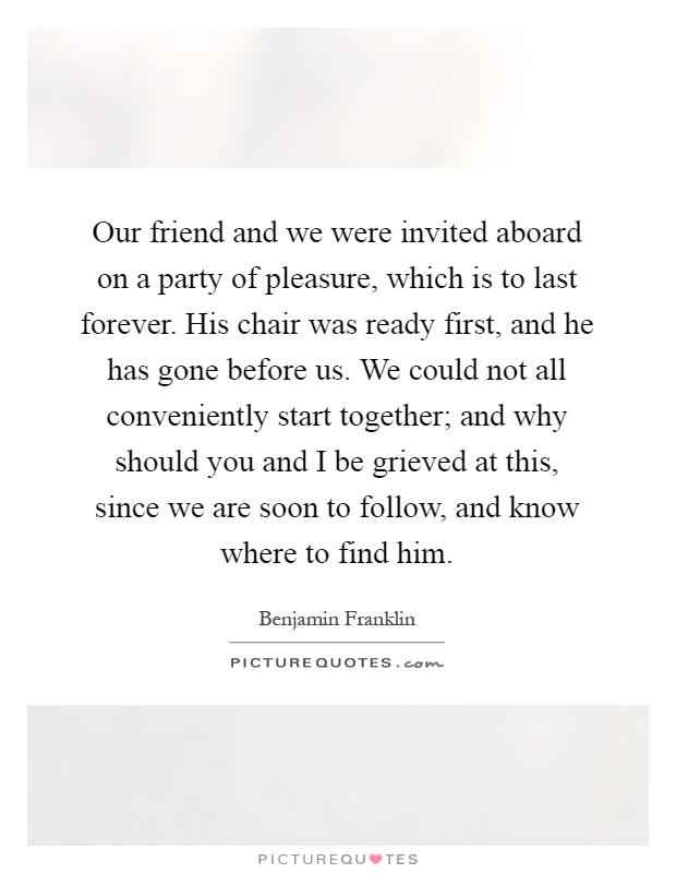 Our friend and we were invited aboard on a party of pleasure, which is to last forever. His chair was ready first, and he has gone before us. We could not all conveniently start together; and why should you and I be grieved at this, since we are soon to follow, and know where to find him Picture Quote #1