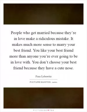 People who get married because they’re in love make a ridiculous mistake. It makes much more sense to marry your best friend. You like your best friend more than anyone you’re ever going to be in love with. You don’t choose your best friend because they have a cute nose Picture Quote #1