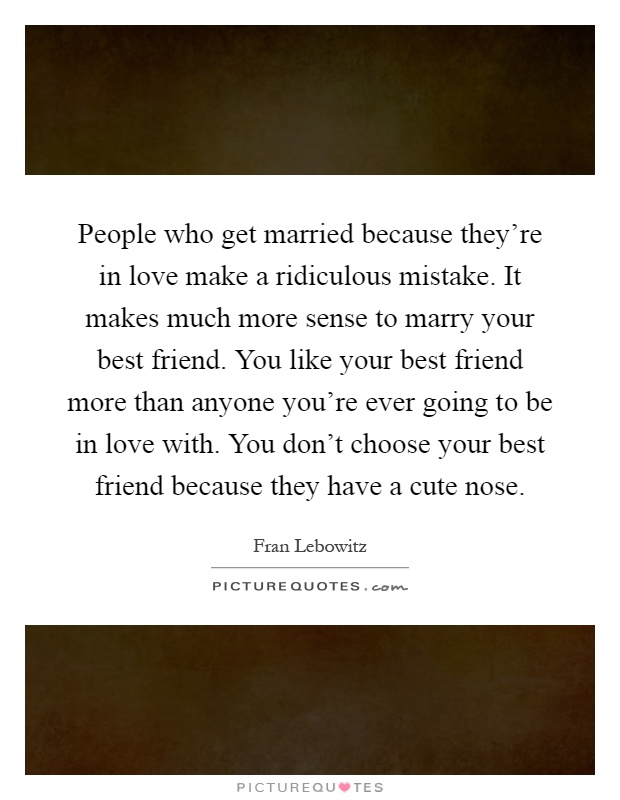 People who get married because they're in love make a ridiculous mistake. It makes much more sense to marry your best friend. You like your best friend more than anyone you're ever going to be in love with. You don't choose your best friend because they have a cute nose Picture Quote #1