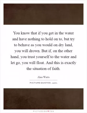 You know that if you get in the water and have nothing to hold on to, but try to behave as you would on dry land, you will drown. But if, on the other hand, you trust yourself to the water and let go, you will float. And this is exactly the situation of faith Picture Quote #1
