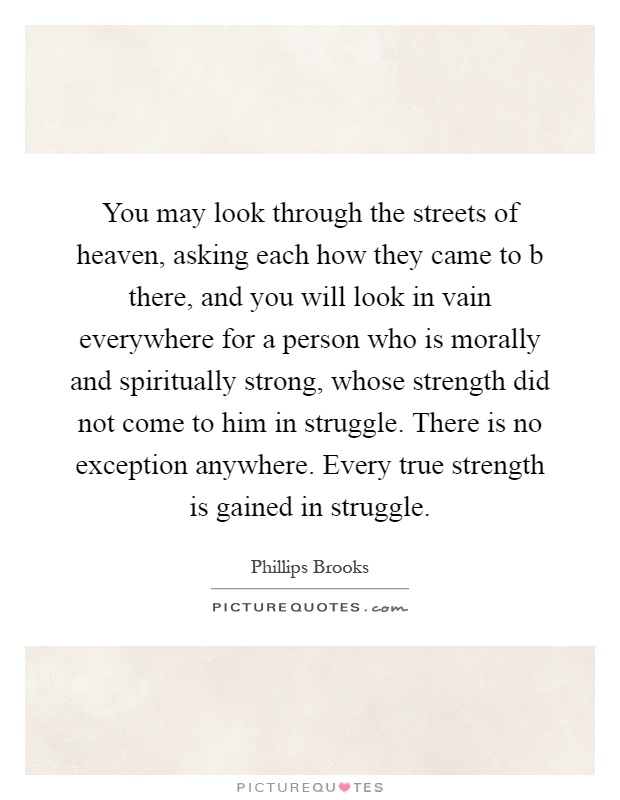 You may look through the streets of heaven, asking each how they came to b there, and you will look in vain everywhere for a person who is morally and spiritually strong, whose strength did not come to him in struggle. There is no exception anywhere. Every true strength is gained in struggle Picture Quote #1