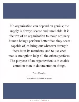 No organization can depend on genius; the supply is always scarce and unreliable. It is the test of an organization to make ordinary human beings perform better than they seem capable of, to bring out whatever strength there is in its members, and to use each man’s strength to help all the others perform. The purpose of an organization is to enable common men to do uncommon things Picture Quote #1
