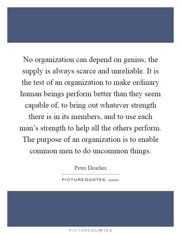 No organization can depend on genius; the supply is always scarce and unreliable. It is the test of an organization to make ordinary human beings perform better than they seem capable of, to bring out whatever strength there is in its members, and to use each man's strength to help all the others perform. The purpose of an organization is to enable common men to do uncommon things Picture Quote #1