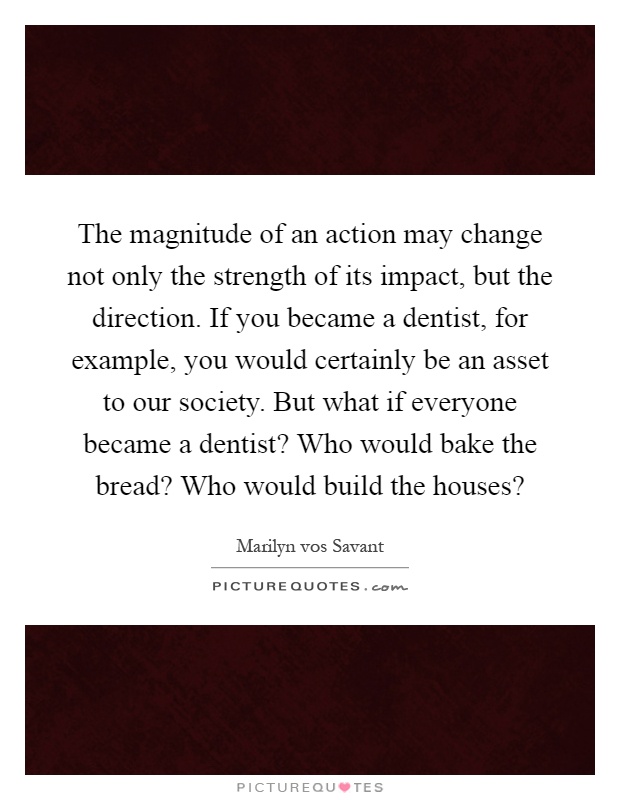 The magnitude of an action may change not only the strength of its impact, but the direction. If you became a dentist, for example, you would certainly be an asset to our society. But what if everyone became a dentist? Who would bake the bread? Who would build the houses? Picture Quote #1