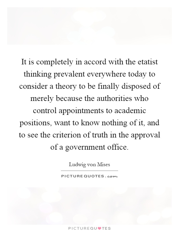 It is completely in accord with the etatist thinking prevalent everywhere today to consider a theory to be finally disposed of merely because the authorities who control appointments to academic positions, want to know nothing of it, and to see the criterion of truth in the approval of a government office Picture Quote #1
