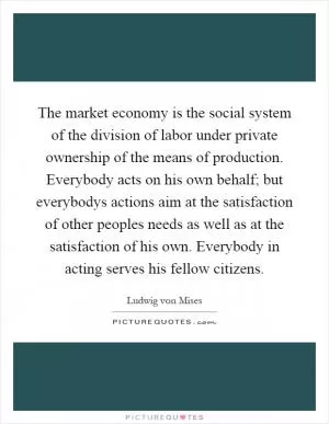 The market economy is the social system of the division of labor under private ownership of the means of production. Everybody acts on his own behalf; but everybodys actions aim at the satisfaction of other peoples needs as well as at the satisfaction of his own. Everybody in acting serves his fellow citizens Picture Quote #1