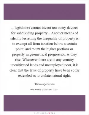 ... legislators cannot invent too many devices for subdividing property... Another means of silently lessening the inequality of property is to exempt all from taxation below a certain point, and to tax the higher portions or property in geometrical progression as they rise. Whenever there are in any country uncultivated lands and unemployed poor, it is clear that the laws of property have been so far extended as to violate natural right Picture Quote #1